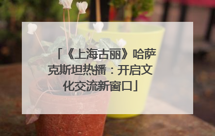 《上海古丽》哈萨克斯坦热播：开启文化交流新窗口