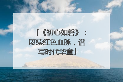 《初心如磐》：赓续红色血脉，谱写时代华章
