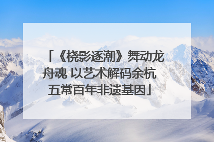 《桡影逐潮》舞动龙舟魂 以艺术解码余杭五常百年非遗基因