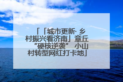 「城市更新· 乡村振兴看济南」章丘“硬核逆袭” 小山村转型网红打卡地