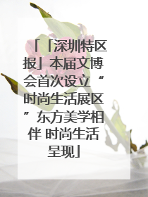 「深圳特区报」本届文博会首次设立“时尚生活展区”东方美学相伴 时尚生活呈现