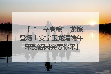“一举高粽” 龙粽登场！安宁玉龙湾端午宋韵游园会等你来