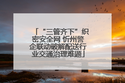 “三管齐下”织密安全网 忻州警企联动破解配送行业交通治理难题