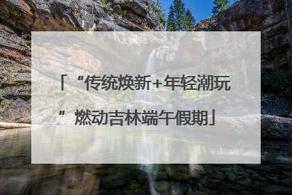 “传统焕新+年轻潮玩”燃动吉林端午假期