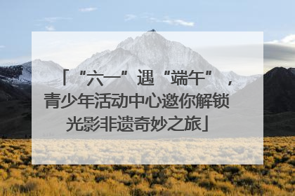 “六一”遇“端午”，青少年活动中心邀你解锁光影非遗奇妙之旅