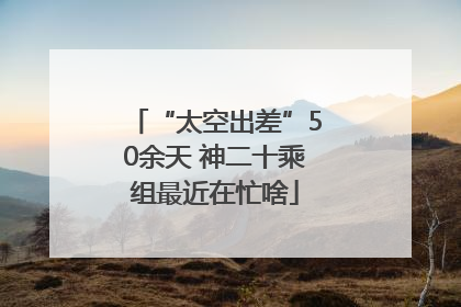 “太空出差”50余天 神二十乘组最近在忙啥
