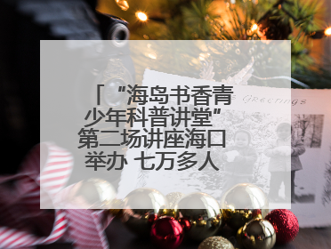 “海岛书香青少年科普讲堂”第二场讲座海口举办 七万多人次线上线下聆听“工匠精神”