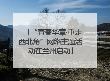 “青春华章·重走西北角”网络主题活动在兰州启动