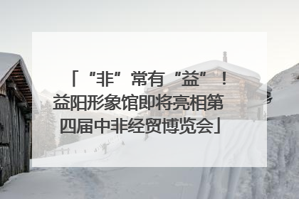 “非”常有“益”！益阳形象馆即将亮相第四届中非经贸博览会