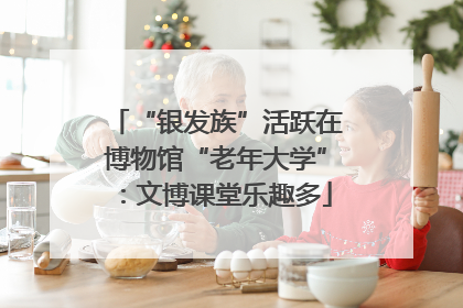 “银发族”活跃在博物馆“老年大学”：文博课堂乐趣多