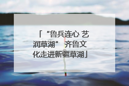 “鲁兵连心 艺润草湖” 齐鲁文化走进新疆草湖