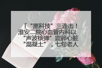 “黑科技”三连击！淮安二院心血管内科以“声波核弹”震碎心脏“混凝土”，七旬老人重获“心”生