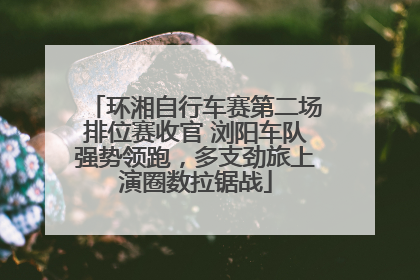 环湘自行车赛第二场排位赛收官 浏阳车队强势领跑，多支劲旅上演圈数拉锯战