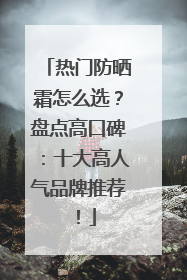 热门防晒霜怎么选？盘点高口碑：十大高人气品牌推荐！