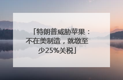 特朗普威胁苹果：不在美制造，就缴至少25%关税