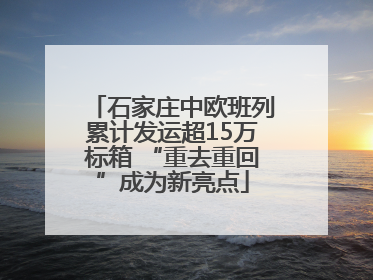 石家庄中欧班列累计发运超15万标箱 “重去重回”成为新亮点