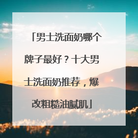 男士洗面奶哪个牌子最好？十大男士洗面奶推荐，爆改粗糙油腻肌