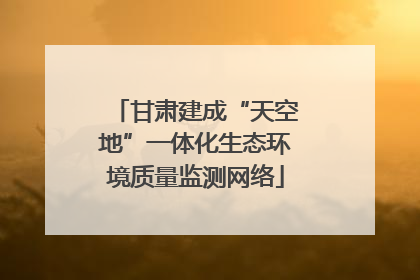 甘肃建成“天空地”一体化生态环境质量监测网络