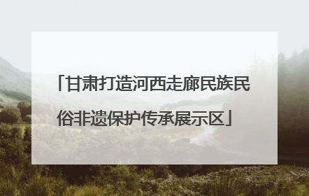 甘肃打造河西走廊民族民俗非遗保护传承展示区