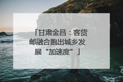 甘肃金昌：客货邮融合跑出城乡发展“加速度”