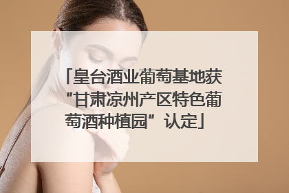 皇台酒业葡萄基地获“甘肃凉州产区特色葡萄酒种植园”认定