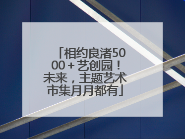 相约良渚5000＋艺创园！未来，主题艺术市集月月都有
