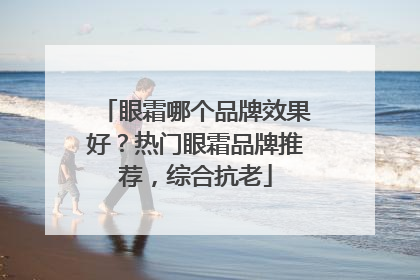 眼霜哪个品牌效果好？热门眼霜品牌推荐，综合抗老