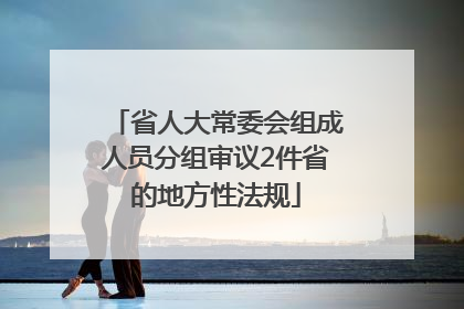 省人大常委会组成人员分组审议2件省的地方性法规