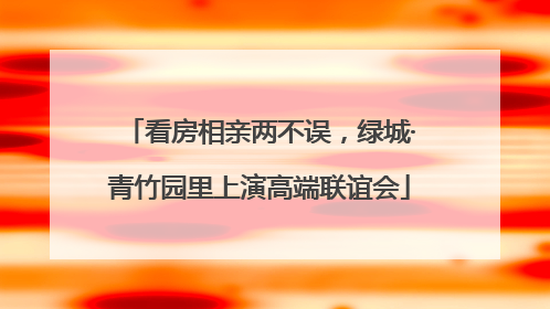 看房相亲两不误，绿城·青竹园里上演高端联谊会