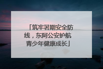 筑牢暑期安全防线，东阿公安护航青少年健康成长