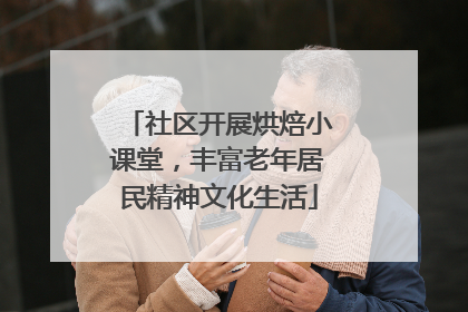 社区开展烘焙小课堂，丰富老年居民精神文化生活