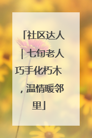 社区达人｜七旬老人巧手化朽木，温情暖邻里