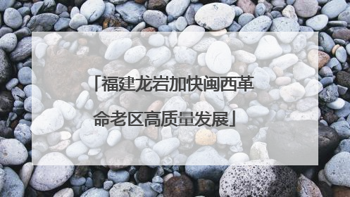 福建龙岩加快闽西革命老区高质量发展