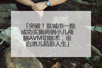 突破！盐城市一院成功实施两例小儿颅脑AVM切除术，重启患儿精彩人生
