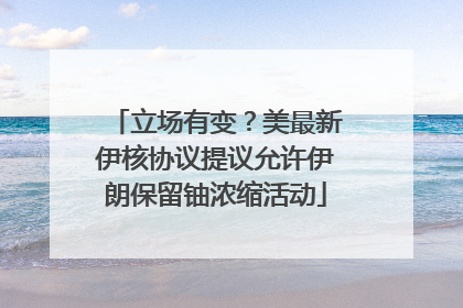 立场有变？美最新伊核协议提议允许伊朗保留铀浓缩活动