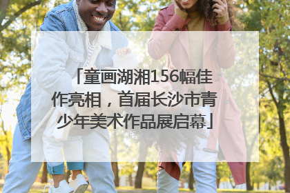 童画湖湘156幅佳作亮相，首届长沙市青少年美术作品展启幕