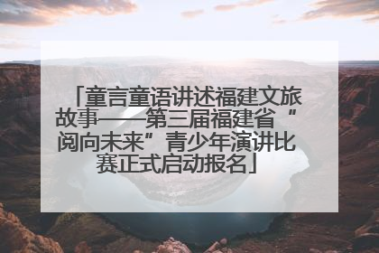 童言童语讲述福建文旅故事——第三届福建省“阅向未来”青少年演讲比赛正式启动报名