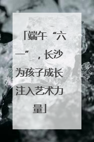 端午“六一”，长沙为孩子成长注入艺术力量