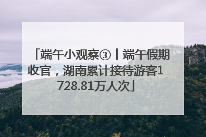 端午小观察③丨端午假期收官，湖南累计接待游客1728.81万人次