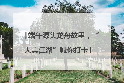 端午源头龙舟故里，“大美江湖”喊你打卡