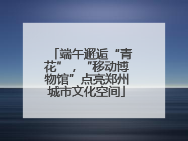 端午邂逅“青花”，“移动博物馆”点亮郑州城市文化空间