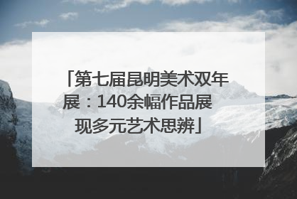 第七届昆明美术双年展：140余幅作品展现多元艺术思辨