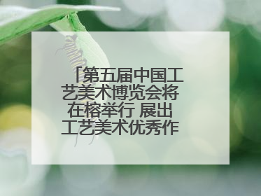 第五届中国工艺美术博览会将在榕举行 展出工艺美术优秀作品12万余件