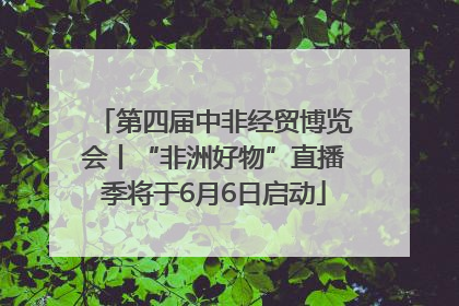 第四届中非经贸博览会丨“非洲好物”直播季将于6月6日启动