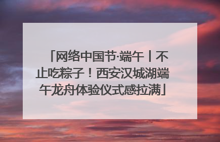 网络中国节·端午丨不止吃粽子！西安汉城湖端午龙舟体验仪式感拉满