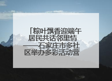 粽叶飘香迎端午 居民共话邻里情——石家庄市多社区举办多彩活动营造节日氛围