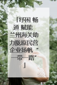 纾困 畅通 赋能 兰州海关助力陇原民营企业扬帆“一带一路”