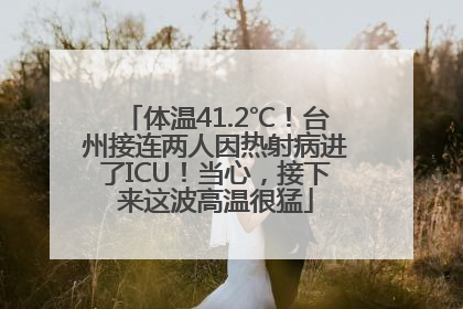 体温41.2℃！台州接连两人因热射病进了ICU！当心，接下来这波高温很猛
