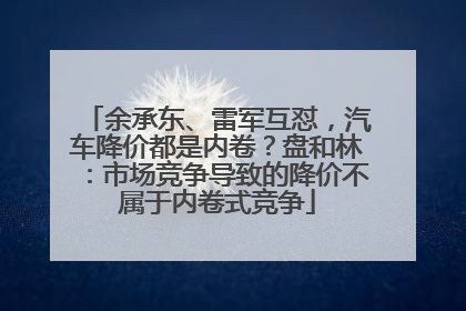 余承东、雷军互怼，汽车降价都是内卷？盘和林：市场竞争导致的降价不属于内卷式竞争