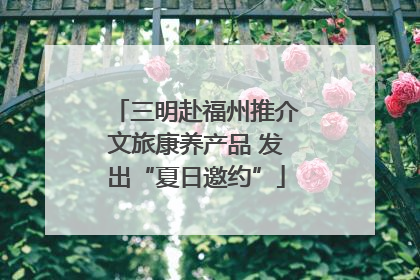 三明赴福州推介文旅康养产品 发出“夏日邀约”